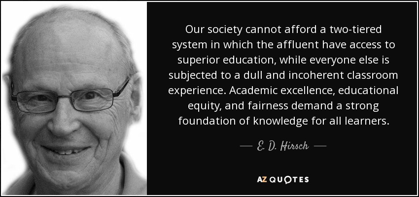 Our society cannot afford a two-tiered system in which the affluent have access to superior education, while everyone else is subjected to a dull and incoherent classroom experience. Academic excellence, educational equity, and fairness demand a strong foundation of knowledge for all learners. - E. D. Hirsch, Jr.