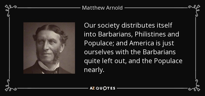 Our society distributes itself into Barbarians, Philistines and Populace; and America is just ourselves with the Barbarians quite left out, and the Populace nearly. - Matthew Arnold