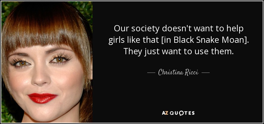 Our society doesn't want to help girls like that [in Black Snake Moan]. They just want to use them. - Christina Ricci