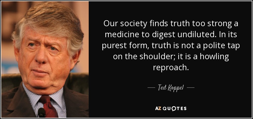 Our society finds truth too strong a medicine to digest undiluted. In its purest form, truth is not a polite tap on the shoulder; it is a howling reproach. - Ted Koppel