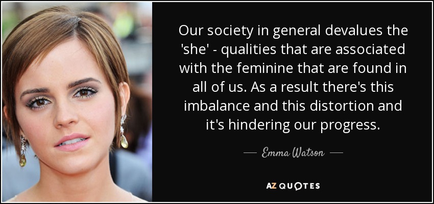Our society in general devalues the 'she' - qualities that are associated with the feminine that are found in all of us. As a result there's this imbalance and this distortion and it's hindering our progress. - Emma Watson