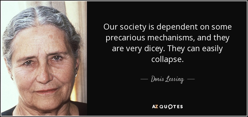 Our society is dependent on some precarious mechanisms, and they are very dicey. They can easily collapse. - Doris Lessing