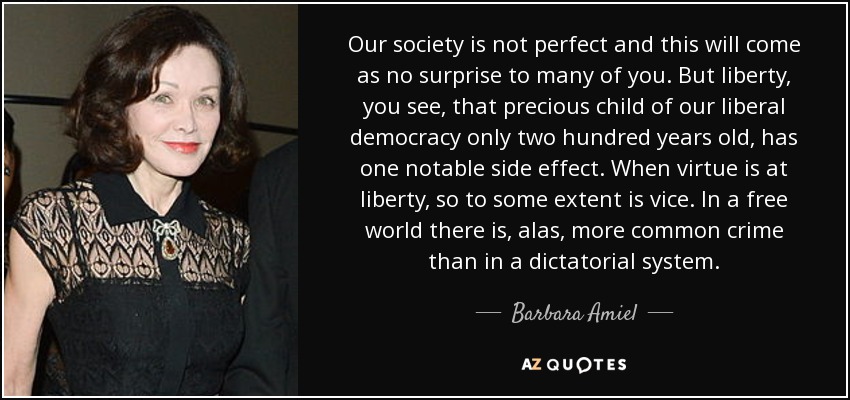 Our society is not perfect and this will come as no surprise to many of you. But liberty, you see, that precious child of our liberal democracy only two hundred years old, has one notable side effect. When virtue is at liberty, so to some extent is vice. In a free world there is, alas, more common crime than in a dictatorial system. - Barbara Amiel