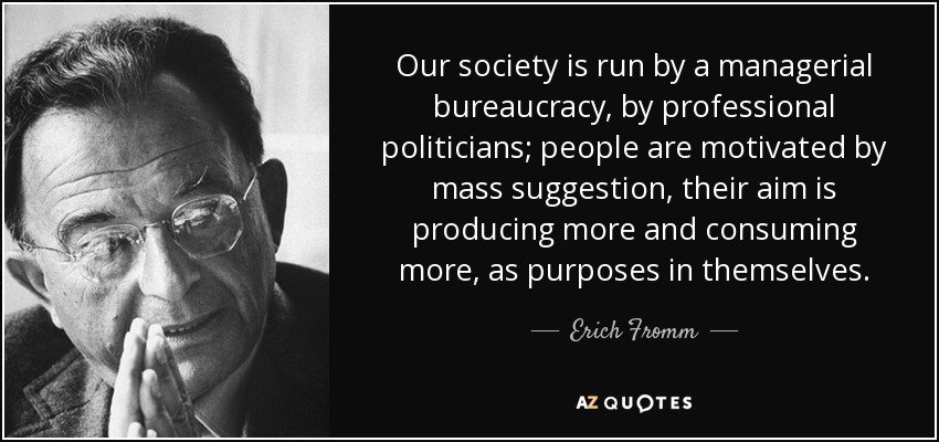Our society is run by a managerial bureaucracy, by professional politicians; people are motivated by mass suggestion, their aim is producing more and consuming more, as purposes in themselves. - Erich Fromm