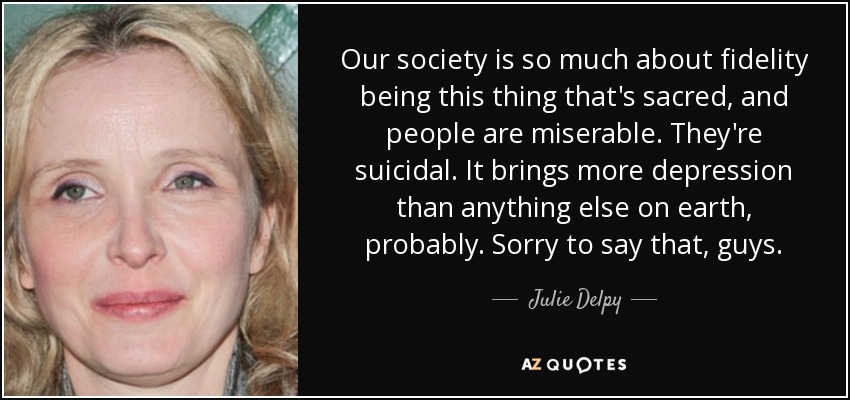 Our society is so much about fidelity being this thing that's sacred, and people are miserable. They're suicidal. It brings more depression than anything else on earth, probably. Sorry to say that, guys. - Julie Delpy