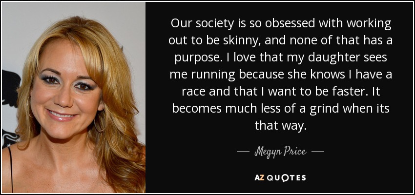 Our society is so obsessed with working out to be skinny, and none of that has a purpose. I love that my daughter sees me running because she knows I have a race and that I want to be faster. It becomes much less of a grind when its that way. - Megyn Price