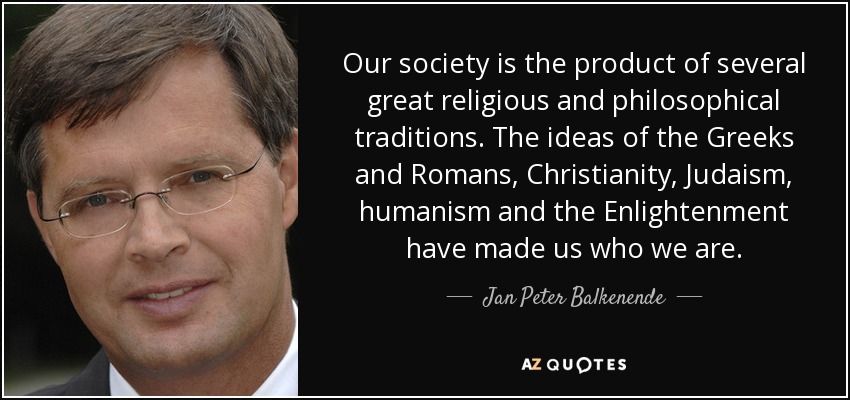 Our society is the product of several great religious and philosophical traditions. The ideas of the Greeks and Romans, Christianity, Judaism, humanism and the Enlightenment have made us who we are. - Jan Peter Balkenende