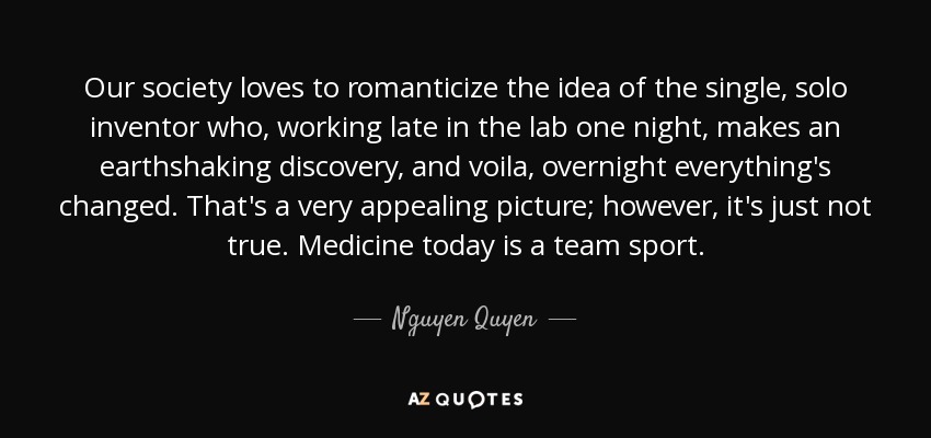 Our society loves to romanticize the idea of the single, solo inventor who, working late in the lab one night, makes an earthshaking discovery, and voila, overnight everything's changed. That's a very appealing picture; however, it's just not true. Medicine today is a team sport. - Nguyen Quyen