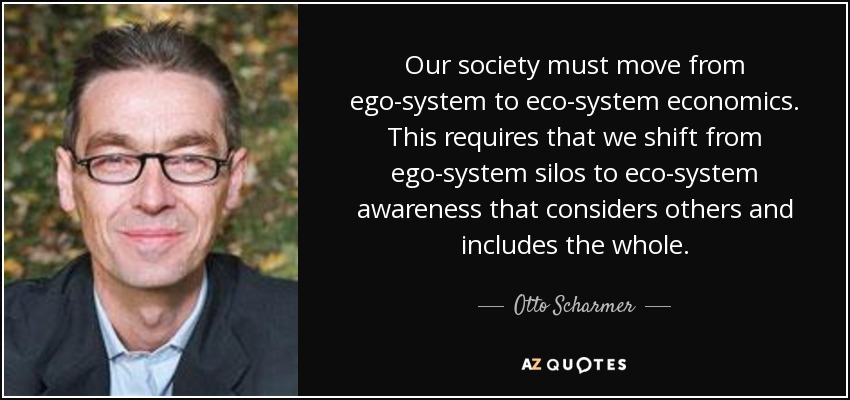 Our society must move from ego-system to eco-system economics. This requires that we shift from ego-system silos to eco-system awareness that considers others and includes the whole. - Otto Scharmer