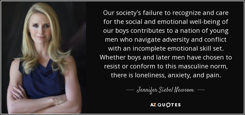 Our society’s failure to recognize and care for the social and emotional well-being of our boys contributes to a nation of young men who navigate adversity and conflict with an incomplete emotional skill set. Whether boys and later men have chosen to resist or conform to this masculine norm, there is loneliness, anxiety, and pain. - Jennifer Siebel Newsom
