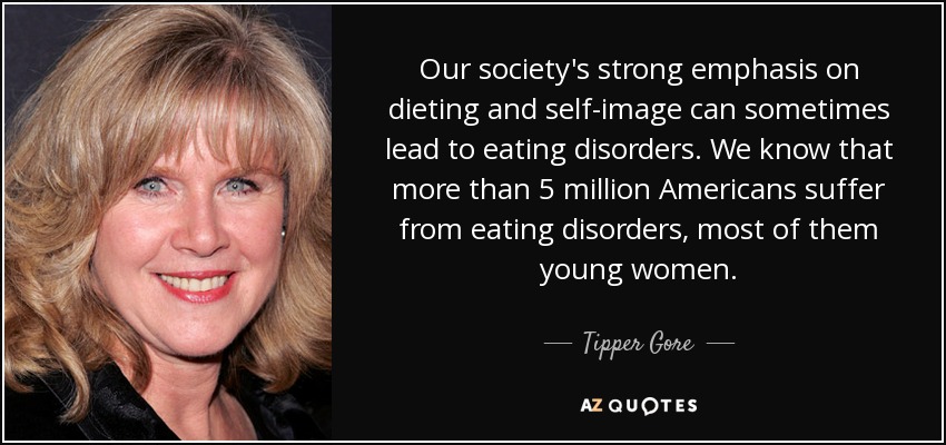 Our society's strong emphasis on dieting and self-image can sometimes lead to eating disorders. We know that more than 5 million Americans suffer from eating disorders, most of them young women. - Tipper Gore