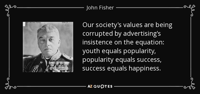 Our society's values are being corrupted by advertising's insistence on the equation: youth equals popularity, popularity equals success, success equals happiness. - John Fisher, 1st Baron Fisher