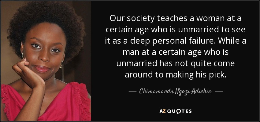 Our society teaches a woman at a certain age who is unmarried to see it as a deep personal failure. While a man at a certain age who is unmarried has not quite come around to making his pick. - Chimamanda Ngozi Adichie