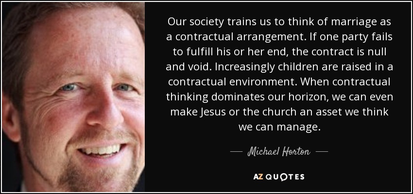 Our society trains us to think of marriage as a contractual arrangement. If one party fails to fulfill his or her end, the contract is null and void. Increasingly children are raised in a contractual environment. When contractual thinking dominates our horizon, we can even make Jesus or the church an asset we think we can manage. - Michael Horton