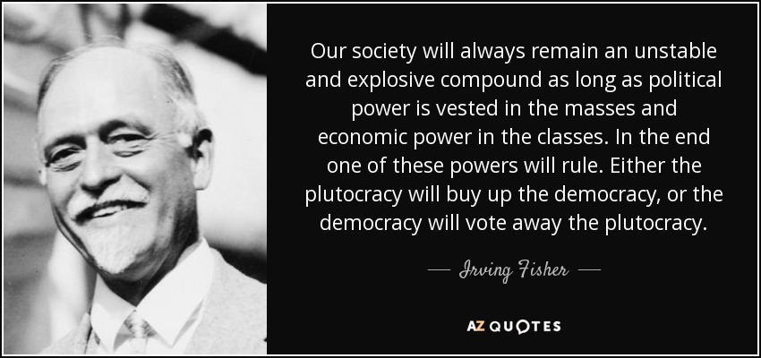 Our society will always remain an unstable and explosive compound as long as political power is vested in the masses and economic power in the classes. In the end one of these powers will rule. Either the plutocracy will buy up the democracy, or the democracy will vote away the plutocracy. - Irving Fisher