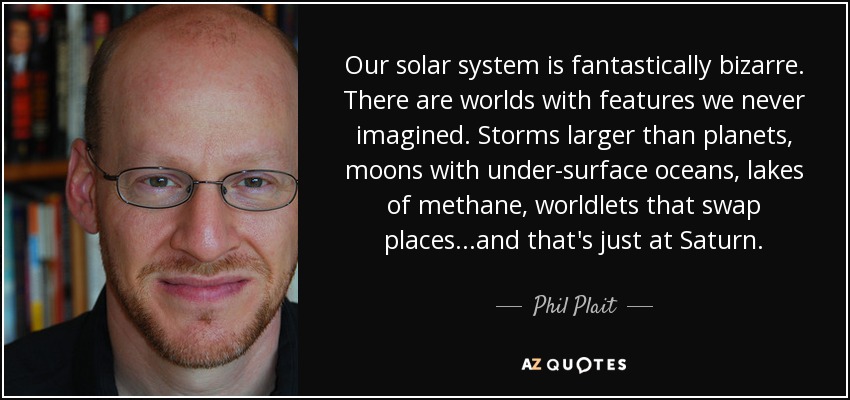 Our solar system is fantastically bizarre. There are worlds with features we never imagined. Storms larger than planets, moons with under-surface oceans, lakes of methane, worldlets that swap places...and that's just at Saturn. - Phil Plait