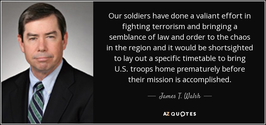 Our soldiers have done a valiant effort in fighting terrorism and bringing a semblance of law and order to the chaos in the region and it would be shortsighted to lay out a specific timetable to bring U.S. troops home prematurely before their mission is accomplished. - James T. Walsh