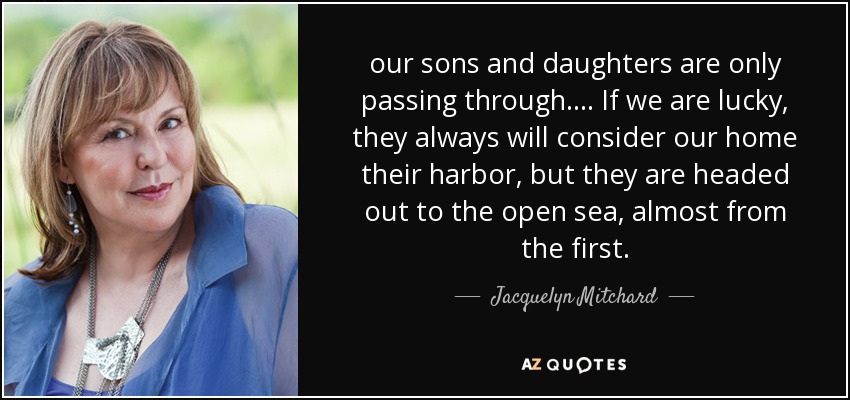 our sons and daughters are only passing through. ... If we are lucky, they always will consider our home their harbor, but they are headed out to the open sea, almost from the first. - Jacquelyn Mitchard