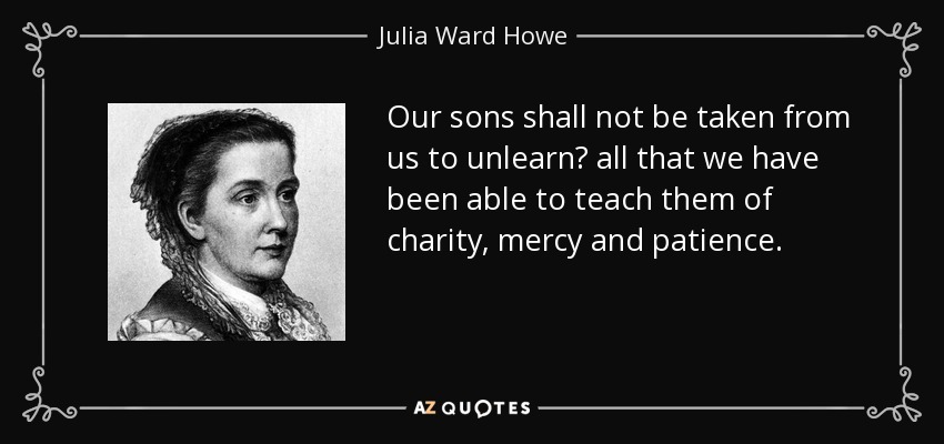 Our sons shall not be taken from us to unlearn  all that we have been able to teach them of charity, mercy and patience. - Julia Ward Howe