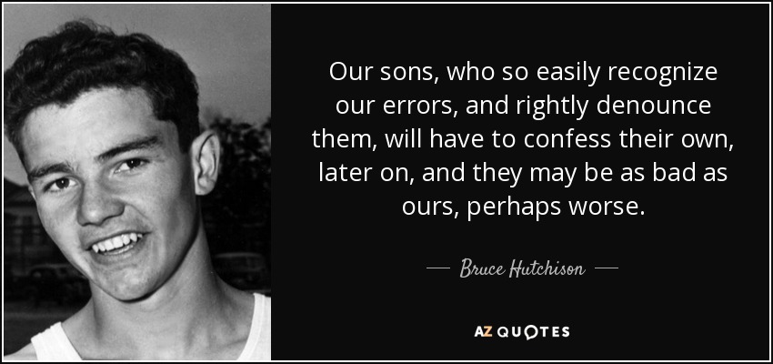Our sons, who so easily recognize our errors, and rightly denounce them, will have to confess their own, later on, and they may be as bad as ours, perhaps worse. - Bruce Hutchison