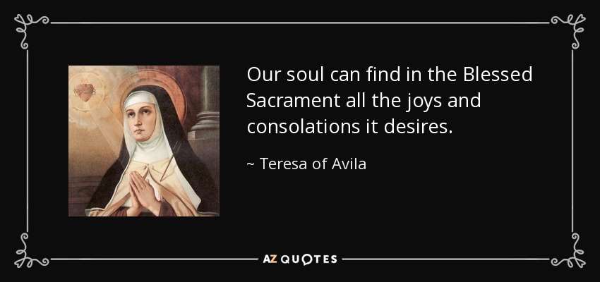 Our soul can find in the Blessed Sacrament all the joys and consolations it desires. - Teresa of Avila