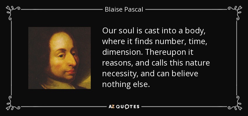 Our soul is cast into a body, where it finds number, time, dimension. Thereupon it reasons, and calls this nature necessity, and can believe nothing else. - Blaise Pascal