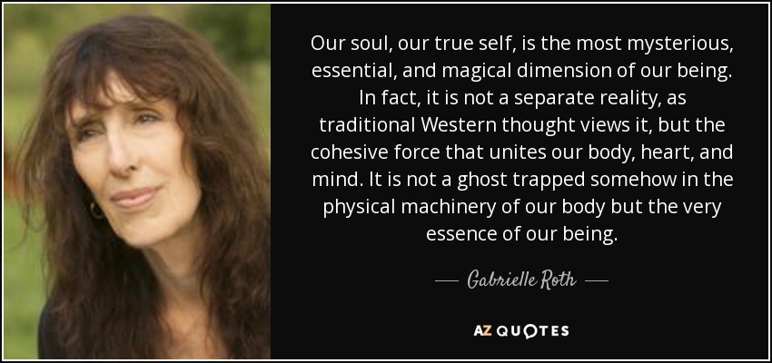 Our soul, our true self, is the most mysterious, essential, and magical dimension of our being. In fact, it is not a separate reality, as traditional Western thought views it, but the cohesive force that unites our body, heart, and mind. It is not a ghost trapped somehow in the physical machinery of our body but the very essence of our being. - Gabrielle Roth
