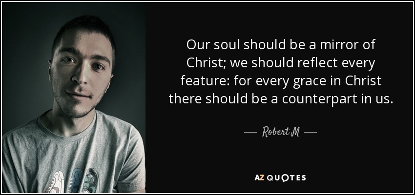 Our soul should be a mirror of Christ; we should reflect every feature: for every grace in Christ there should be a counterpart in us. - Robert M