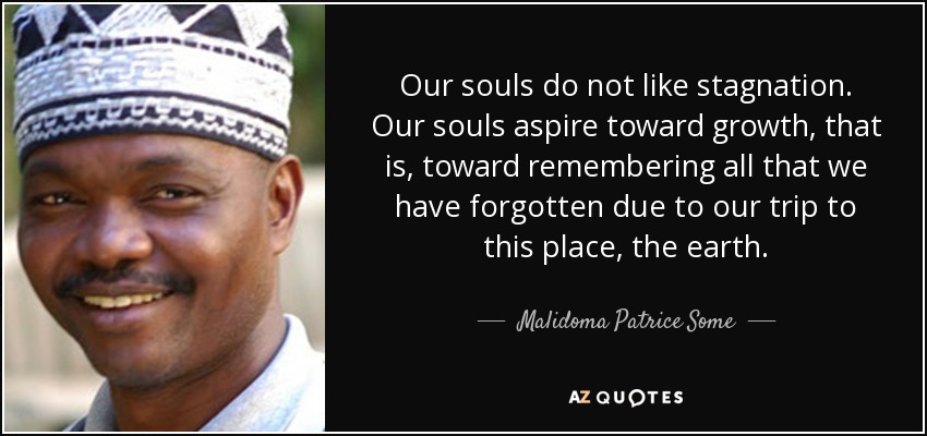 Our souls do not like stagnation. Our souls aspire toward growth, that is, toward remembering all that we have forgotten due to our trip to this place, the earth. - Malidoma Patrice Some