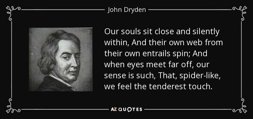 Our souls sit close and silently within, And their own web from their own entrails spin; And when eyes meet far off, our sense is such, That, spider-like, we feel the tenderest touch. - John Dryden