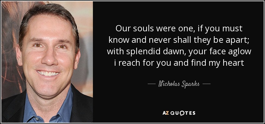 Our souls were one, if you must know and never shall they be apart; with splendid dawn, your face aglow i reach for you and find my heart - Nicholas Sparks