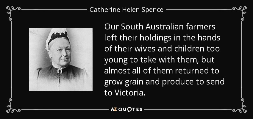 Our South Australian farmers left their holdings in the hands of their wives and children too young to take with them, but almost all of them returned to grow grain and produce to send to Victoria. - Catherine Helen Spence