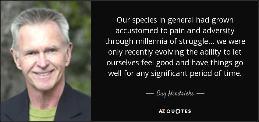 Our species in general had grown accustomed to pain and adversity through millennia of struggle . . . we were only recently evolving the ability to let ourselves feel good and have things go well for any significant period of time. - Gay Hendricks