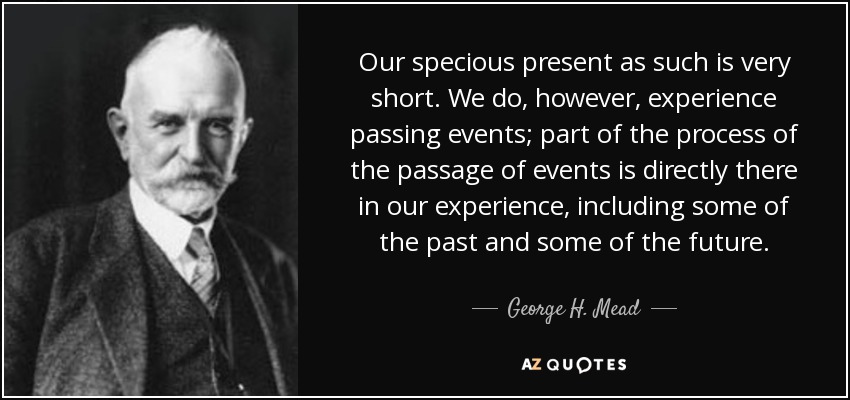Our specious present as such is very short. We do, however, experience passing events; part of the process of the passage of events is directly there in our experience, including some of the past and some of the future. - George H. Mead