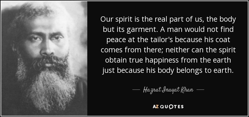 Our spirit is the real part of us, the body but its garment. A man would not find peace at the tailor's because his coat comes from there; neither can the spirit obtain true happiness from the earth just because his body belongs to earth. - Hazrat Inayat Khan