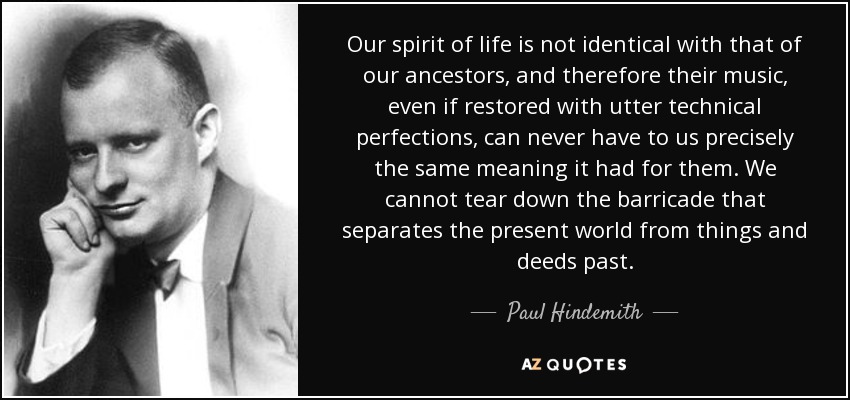 Our spirit of life is not identical with that of our ancestors, and therefore their music, even if restored with utter technical perfections, can never have to us precisely the same meaning it had for them. We cannot tear down the barricade that separates the present world from things and deeds past. - Paul Hindemith