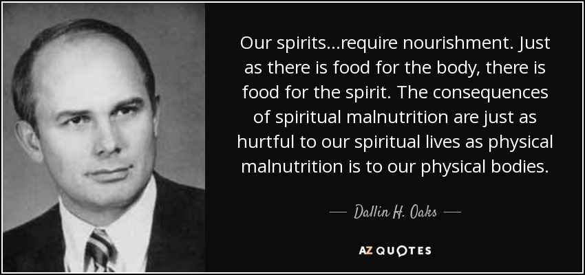 Our spirits...require nourishment. Just as there is food for the body, there is food for the spirit. The consequences of spiritual malnutrition are just as hurtful to our spiritual lives as physical malnutrition is to our physical bodies. - Dallin H. Oaks