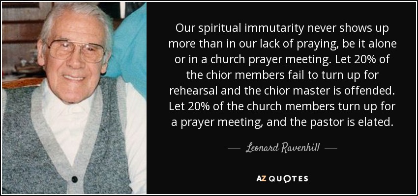Our spiritual immutarity never shows up more than in our lack of praying, be it alone or in a church prayer meeting. Let 20% of the chior members fail to turn up for rehearsal and the chior master is offended. Let 20% of the church members turn up for a prayer meeting, and the pastor is elated. - Leonard Ravenhill