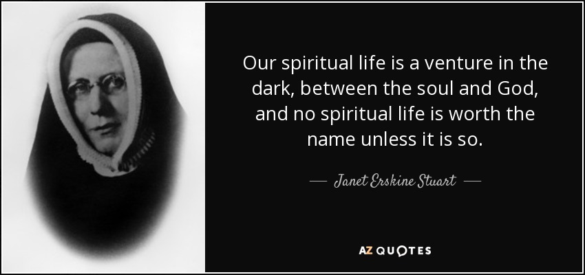 Our spiritual life is a venture in the dark, between the soul and God, and no spiritual life is worth the name unless it is so. - Janet Erskine Stuart