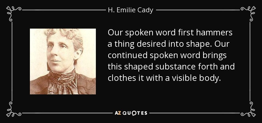 Our spoken word first hammers a thing desired into shape. Our continued spoken word brings this shaped substance forth and clothes it with a visible body. - H. Emilie Cady