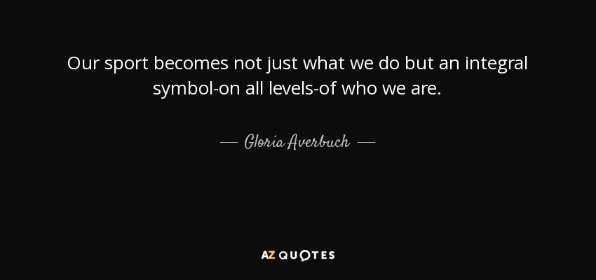 Our sport becomes not just what we do but an integral symbol-on all levels-of who we are. - Gloria Averbuch