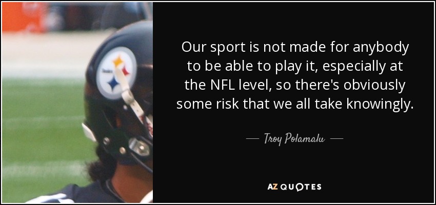 Our sport is not made for anybody to be able to play it, especially at the NFL level, so there's obviously some risk that we all take knowingly. - Troy Polamalu