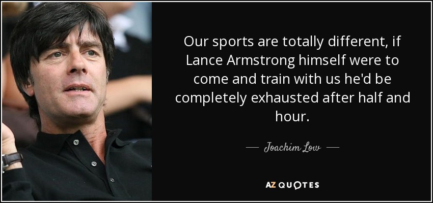 Our sports are totally different, if Lance Armstrong himself were to come and train with us he'd be completely exhausted after half and hour. - Joachim Low