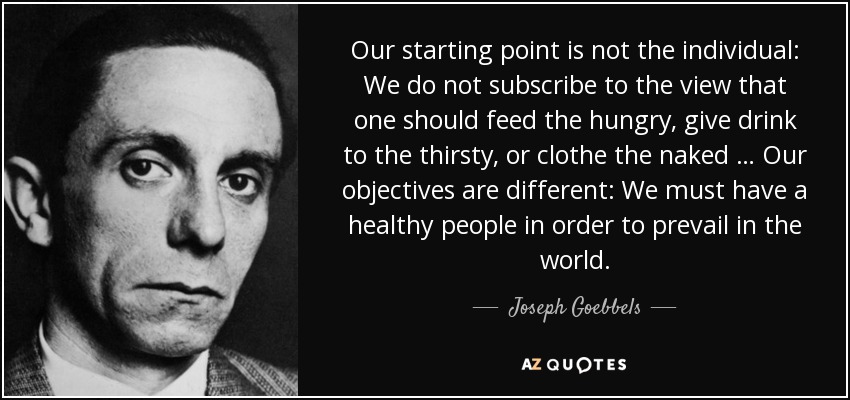 Our starting point is not the individual: We do not subscribe to the view that one should feed the hungry, give drink to the thirsty, or clothe the naked … Our objectives are different: We must have a healthy people in order to prevail in the world. - Joseph Goebbels