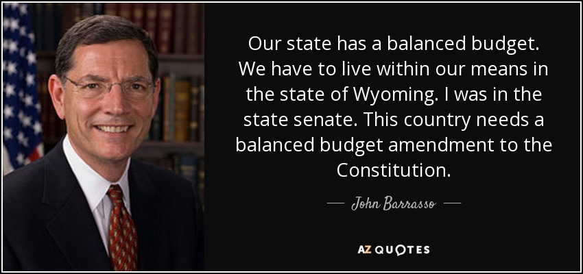 Our state has a balanced budget. We have to live within our means in the state of Wyoming. I was in the state senate. This country needs a balanced budget amendment to the Constitution. - John Barrasso