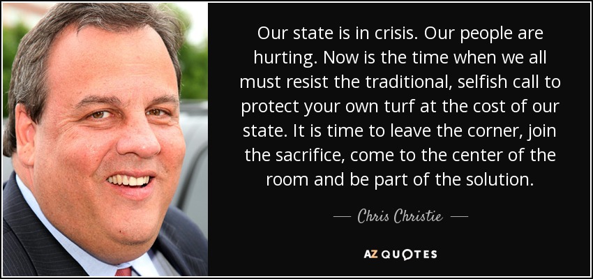 Our state is in crisis. Our people are hurting. Now is the time when we all must resist the traditional, selfish call to protect your own turf at the cost of our state. It is time to leave the corner, join the sacrifice, come to the center of the room and be part of the solution. - Chris Christie