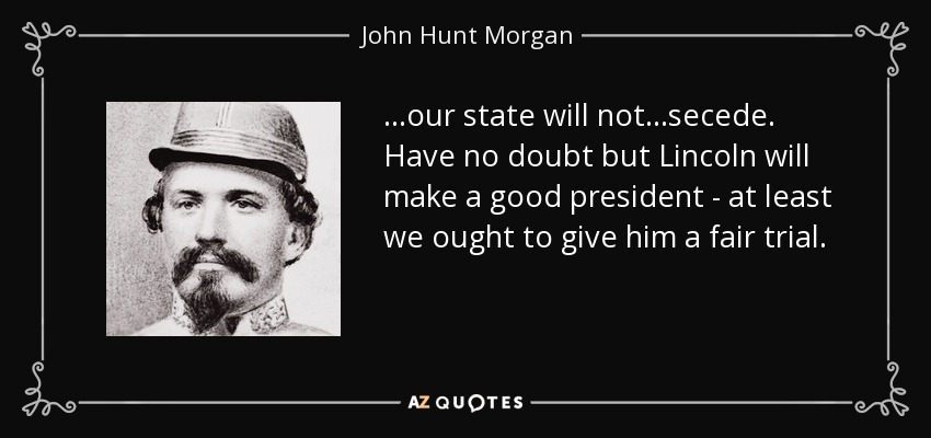 ...our state will not...secede. Have no doubt but Lincoln will make a good president - at least we ought to give him a fair trial. - John Hunt Morgan