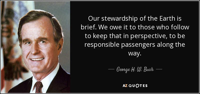 Our stewardship of the Earth is brief. We owe it to those who follow to keep that in perspective, to be responsible passengers along the way. - George H. W. Bush