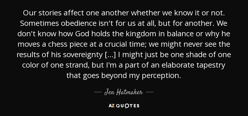 Our stories affect one another whether we know it or not. Sometimes obedience isn't for us at all, but for another. We don't know how God holds the kingdom in balance or why he moves a chess piece at a crucial time; we might never see the results of his sovereignty [...] I might just be one shade of one color of one strand, but I'm a part of an elaborate tapestry that goes beyond my perception. - Jen Hatmaker