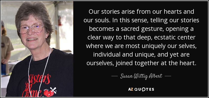 Our stories arise from our hearts and our souls. In this sense, telling our stories becomes a sacred gesture, opening a clear way to that deep, ecstatic center where we are most uniquely our selves, individual and unique, and yet are ourselves, joined together at the heart. - Susan Wittig Albert